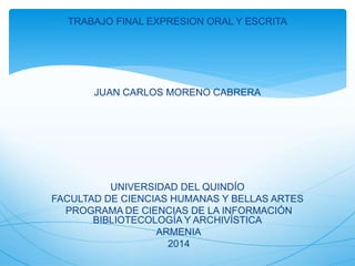 TRABAJO FINAL EXPRESION ORAL Y ESCRITA
JUAN CARLOS MORENO CABRERA
UNIVERSIDAD DEL QUINDÍO
FACULTAD DE CIENCIAS HUMANAS Y BELLAS ARTES
PROGRAMA DE CIENCIAS DE LA INFORMACIÓN
BIBLIOTECOLOGÍA Y ARCHIVÍSTICA
ARMENIA
2014
 