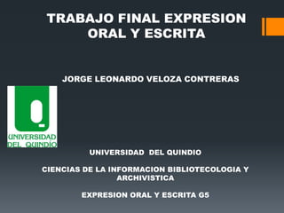 TRABAJO FINAL EXPRESION
ORAL Y ESCRITA

JORGE LEONARDO VELOZA CONTRERAS

UNIVERSIDAD DEL QUINDIO
CIENCIAS DE LA INFORMACION BIBLIOTECOLOGIA Y
ARCHIVISTICA

EXPRESION ORAL Y ESCRITA G5

 