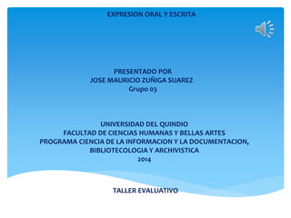 EXPRESION ORAL Y ESCRITA
PRESENTADO POR
JOSE MAURICIO ZUÑIGA SUAREZ
Grupo 03
UNIVERSIDAD DEL QUINDIO
FACULTAD DE CIENCIAS HUMANAS Y BELLAS ARTES
PROGRAMA CIENCIA DE LA INFORMACION Y LA DOCUMENTACION,
BIBLIOTECOLOGIA Y ARCHIVISTICA
2014
TALLER EVALUATIVO
 
