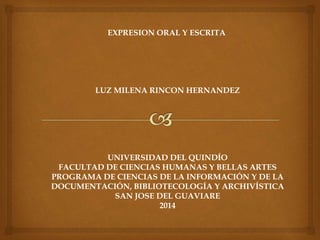 EXPRESION ORAL Y ESCRITA
LUZ MILENA RINCON HERNANDEZ
UNIVERSIDAD DEL QUINDÍO
FACULTAD DE CIENCIAS HUMANAS Y BELLAS ARTES
PROGRAMA DE CIENCIAS DE LA INFORMACIÓN Y DE LA
DOCUMENTACIÓN, BIBLIOTECOLOGÍA Y ARCHIVÍSTICA
SAN JOSE DEL GUAVIARE
2014
 