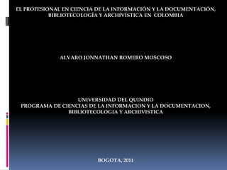 EL PROFESIONAL EN CIENCIA DE LA INFORMACIÓN Y LA DOCUMENTACIÓN, BIBLIOTECOLOGÍA Y ARCHIVÍSTICA EN  COLOMBIA ALVARO JONNATHAN ROMERO MOSCOSO UNIVERSIDAD DEL QUINDIO PROGRAMA DE CIENCIAS DE LA INFORMACION Y LA DOCUMENTACION, BIBLIOTECOLOGIA Y ARCHIVISTICA BOGOTA, 2011 