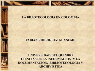LA BILIOTECOLOGIA EN COLOMBIA FABIAN RODRIGUEZ GUANEME UNIVERSIDAD DEL QUINDIO  CIENCIAS DE LA INFORMACION  Y LA DOCUMENTACION,  BIBLIOTECOLOGIA Y ARCHIVISTICA  1 