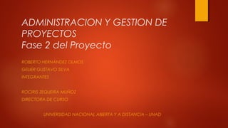 ADMINISTRACION Y GESTION DE
PROYECTOS
Fase 2 del Proyecto
ROBERTO HERNÁNDEZ OLMOS
GELIER GUSTAVO SILVA
INTEGRANTES
ROCIRIS ZEQUEIRA MUÑOZ
DIRECTORA DE CURSO
UNIVERSIDAD NACIONAL ABIERTA Y A DISTANCIA – UNAD
 