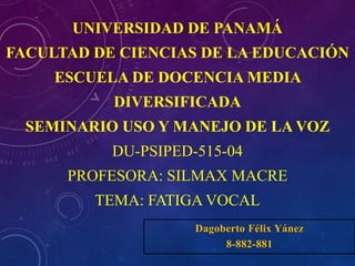 UNIVERSIDAD DE PANAMÁ
FACULTAD DE CIENCIAS DE LA EDUCACIÓN
ESCUELA DE DOCENCIA MEDIA
DIVERSIFICADA
SEMINARIO USO Y MANEJO DE LA VOZ
DU-PSIPED-515-04
PROFESORA: SILMAX MACRE
TEMA: FATIGA VOCAL
Dagoberto Félix Yánez
8-882-881
 