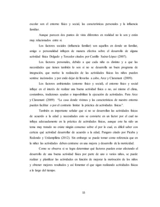 15
escolar son el entorno físico y social, las características personales y la influencia
familiar.
Aunque parecen dos puntos de vista diferentes en realidad no lo son y están
muy relacionados entre sí.
Los factores sociales (influencia familiar) son aquellos en donde un familiar,
amigo o personalidad influyen de manera efectiva sobre el desarrollo de alguna
actividad física Delgado y Tercedor citados por Castillo Saénz-López (2007).
Los factores personales, debido a que cada niño es distinto y a que las
necesidades que tienen también lo son si no se desarrolla un buen programa de
integración, que motive la realización de las actividades físicas los niños pueden
sentirse incómodos y por ende dejar de llevarlas a cabo, Arce y Claramunt (2009).
Los factores ambientales (entorno físico y social), el entorno físico y social
influye en el interés de realizar una buena actividad física o no, así mismo el clima,
costumbres, tradiciones ayudan o imposibilitan la ejecución de actividades. Para Arce
y Claramunt (2009) “La casa donde vivimos y las características de nuestro entorno
pueden facilitar o por el contrario limitar la práctica de actividades físicas”.
También es importante señalar que si no se desarrollan las actividades físicas
de acuerdo a la edad y necesidades esto se convierte en un factor por el cual no
influya adecuadamente en la práctica de actividades físicas, aunque este ha sido un
tema muy tratado no existe ningún consenso sobre el por lo cual, es difícil saber con
certeza qué actividad desarrollar de acuerdo a la edad, Pangaro citado por Picaba y
Redondo y Urdampilleta (2012). Sin embargo se puede tomar como referencia que en
la niñez las actividades deben centrarse en una mejora y desarrollo de la motricidad.
Como se observa si se logra determinar qué factores pueden estar afectando el
desarrollo de una buena actividad física por parte de uno o varios niños, se puede
realizar y planificar las actividades en función de mejorar la motivación de los niños
y obtener mejores resultados y así fomentar el que sigan realizando actividades físicas
a lo largo del tiempo.
 