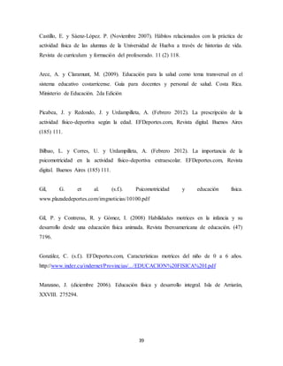 39
Castillo, E. y Sáenz-López. P. (Noviembre 2007). Hábitos relacionados con la práctica de
actividad física de las alumnas de la Universidad de Huelva a través de historias de vida.
Revista de currículum y formación del profesorado. 11 (2) 118.
Arce, A. y Claramunt, M. (2009). Educación para la salud como tema transversal en el
sistema educativo costarricense. Guía para docentes y personal de salud. Costa Rica.
Ministerio de Educación. 2da Edición
Picabea, J. y Redondo, J. y Urdampilleta, A. (Febrero 2012). La prescripción de la
actividad físico-deportiva según la edad. EFDeportes.com, Revista digital. Buenos Aires
(185) 111.
Bilbao, L. y Corres, U. y Urdampilleta, A. (Febrero 2012). La importancia de la
psicomotricidad en la actividad físico-deportiva extraescolar. EFDeportes.com, Revista
digital. Buenos Aires (185) 111.
Gil, G. et al. (s.f.). Psicomotricidad y educación física.
www.plazadedeportes.com/imgnoticias/10100.pdf
Gil, P. y Contreras, R. y Gómez, I. (2008) Habilidades motrices en la infancia y su
desarrollo desde una educación física animada. Revista Iberoamericana de educación. (47)
7196.
González, C. (s.f.). EFDeportes.com, Características motrices del niño de 0 a 6 años.
http://www.inder.cu/indernet/Provincias/.../EDUCACION%20FISICA%20I.pdf
Manzano, J. (diciembre 2006). Educación física y desarrollo integral. Isla de Arriarán,
XXVIII. 275294.
 