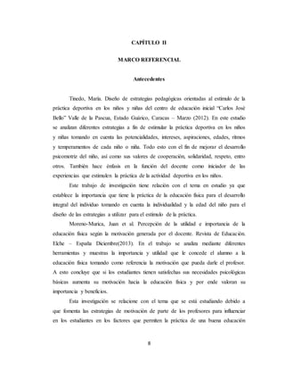 8
CAPÍTULO II
MARCO REFERENCIAL
Antecedentes
Tinedo, María. Diseño de estrategias pedagógicas orientadas al estímulo de la
práctica deportiva en los niños y niñas del centro de educación inicial “Carlos José
Bello” Valle de la Pascua, Estado Guárico, Caracas – Marzo (2012). En este estudio
se analizan diferentes estrategias a fin de estimular la práctica deportiva en los niños
y niñas tomando en cuenta las potencialidades, intereses, aspiraciones, edades, ritmos
y temperamentos de cada niño o niña. Todo esto con el fin de mejorar el desarrollo
psicomotriz del niño, así como sus valores de cooperación, solidaridad, respeto, entro
otros. También hace énfasis en la función del docente como iniciador de las
experiencias que estimulen la práctica de la actividad deportiva en los niños.
Este trabajo de investigación tiene relación con el tema en estudio ya que
establece la importancia que tiene la práctica de la educación física para el desarrollo
integral del individuo tomando en cuenta la individualidad y la edad del niño para el
diseño de las estrategias a utilizar para el estímulo de la práctica.
Moreno-Murica, Juan et al. Percepción de la utilidad e importancia de la
educación física según la motivación generada por el docente. Revista de Educación.
Elche – España Diciembre(2013). En el trabajo se analiza mediante diferentes
herramientas y muestras la importancia y utilidad que le concede el alumno a la
educación física tomando como referencia la motivación que pueda darle el profesor.
A esto concluye que si los estudiantes tienen satisfechas sus necesidades psicológicas
básicas aumenta su motivación hacia la educación física y por ende valoran su
importancia y beneficios.
Esta investigación se relacione con el tema que se está estudiando debido a
que fomenta las estrategias de motivación de parte de los profesores para influenciar
en los estudiantes en los factores que permiten la práctica de una buena educación
 