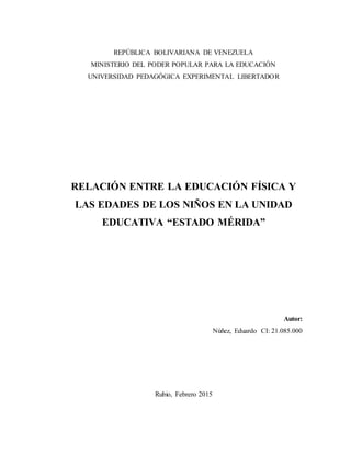 REPÚBLICA BOLIVARIANA DE VENEZUELA
MINISTERIO DEL PODER POPULAR PARA LA EDUCACIÓN
UNIVERSIDAD PEDAGÓGICA EXPERIMENTAL LIBERTADOR
RELACIÓN ENTRE LA EDUCACIÓN FÍSICA Y
LAS EDADES DE LOS NIÑOS EN LA UNIDAD
EDUCATIVA “ESTADO MÉRIDA”
Autor:
Núñez, Eduardo CI: 21.085.000
Rubio, Febrero 2015
 