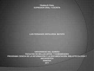TRABAJO FINAL
                        EXPRESION ORAL Y ESCRITA




                    LUIS FERNANDO SEPULVEDA MOTATO




                         UNIVERSIDAD DEL QUINDÍO
               FACULTAD DE BELLAS ARTES Y HUMANIDADES
PROGRAMA CIENCIA DE LA INFORMACIÓN Y LA DOCUMENTACIÓN, BIBLIOTECOLOGÍA Y
                              ARCHIVÍSTICA
                                ARMENIA
                                  2011
 