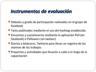 Instrumentos de evaluaciónInstrumentos de evaluación
Debates y grado de participación realizados en el grupo de
facebook
Twits publicados mediante el uso del hashtag establecido.
Encuestas y cuestionarios mediante la aplicación Poll (en
facebook) o Pollowers (en twiteer)
Diarios o bitácoras, Twitiario para llevar un registro de los
avances de los trabajos.
Proyectos y actividades que llevarán a cabo a lo largo de la
capacitación
 