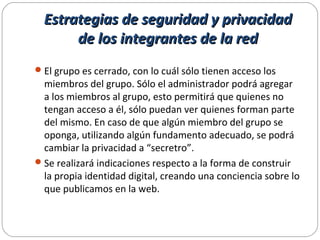 Estrategias de seguridad y privacidadEstrategias de seguridad y privacidad
de los integrantes de la redde los integrantes de la red
El grupo es cerrado, con lo cuál sólo tienen acceso los
miembros del grupo. Sólo el administrador podrá agregar
a los miembros al grupo, esto permitirá que quienes no
tengan acceso a él, sólo puedan ver quienes forman parte
del mismo. En caso de que algún miembro del grupo se
oponga, utilizando algún fundamento adecuado, se podrá
cambiar la privacidad a “secretro”.
Se realizará indicaciones respecto a la forma de construir
la propia identidad digital, creando una conciencia sobre lo
que publicamos en la web.
 