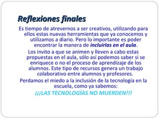 Reflexiones finalesReflexiones finales
Es tiempo de atrevernos a ser creativos, utilizando para
ellos estas nuevas herramientas que ya conocemos y
utilizamos a diario. Pero lo importante es poder
encontrar la manera de incluirlas en el aula.
Los invito a que se animen y lleven a cabo estas
propuestas en el aula, sólo así podemos saber si se
enriquece o no el proceso de aprendizaje de los
alumnos. Este tipo de recursos genera un trabajo
colaborativo entre alumnos y profesores.
Perdamos el miedo a la inclusión de la tecnología en la
escuela, como ya sabemos:
¡¡¡LAS TECNOLOGÍAS NO MUERDEN!!!
 