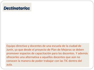 DestinatariosDestinatarios
Equipo directivo y docentes de una escuela de la ciudad de
Junín, ya que desde el proyecto de Plan de Mejoras se deben
promover espacios de capacitación para los docentes. Y además
ofrecerles una alternativa a aquellos docentes que aún no
conocen la manera de poder trabajar con las TIC dentro del
aula.
 