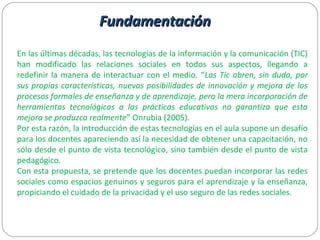 FundamentaciónFundamentación
En las últimas décadas, las tecnologías de la información y la comunicación (TIC)
han modificado las relaciones sociales en todos sus aspectos, llegando a
redefinir la manera de interactuar con el medio. “Las Tic abren, sin duda, por
sus propias características, nuevas posibilidades de innovación y mejora de los
procesos formales de enseñanza y de aprendizaje, pero la mera incorporación de
herramientas tecnológicas a las prácticas educativas no garantiza que esta
mejora se produzca realmente” Onrubia (2005).
Por esta razón, la introducción de estas tecnologías en el aula supone un desafío
para los docentes apareciendo así la necesidad de obtener una capacitación, no
sólo desde el punto de vista tecnológico, sino también desde el punto de vista
pedagógico.
Con esta propuesta, se pretende que los docentes puedan incorporar las redes
sociales como espacios genuinos y seguros para el aprendizaje y la enseñanza,
propiciando el cuidado de la privacidad y el uso seguro de las redes sociales.
 