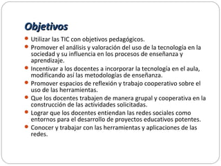 ObjetivosObjetivos
Utilizar las TIC con objetivos pedagógicos.
Promover el análisis y valoración del uso de la tecnología en la
sociedad y su influencia en los procesos de enseñanza y
aprendizaje.
Incentivar a los docentes a incorporar la tecnología en el aula,
modificando así las metodologías de enseñanza.
Promover espacios de reflexión y trabajo cooperativo sobre el
uso de las herramientas.
Que los docentes trabajen de manera grupal y cooperativa en la
construcción de las actividades solicitadas.
Lograr que los docentes entiendan las redes sociales como
entornos para el desarrollo de proyectos educativos potentes.
Conocer y trabajar con las herramientas y aplicaciones de las
redes.
 