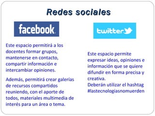 Redes socialesRedes sociales
Este espacio permite
expresar ideas, opiniones e
información que se quiere
difundir en forma precisa y
creativa.
Deberán utilizar el hashtag
#lastecnologiasnomuerden
Este espacio permitirá a los
docentes formar grupos,
mantenerse en contacto,
compartir información e
intercambiar opiniones.
Además, permitirá crear galerías
de recursos compartidos
reuniendo, con el aporte de
todos, materiales multimedia de
interés para un área o tema.
 