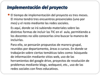 Implementación del proyectoImplementación del proyecto
El tiempo de implementación del proyecto es tres meses.
El mismo tendrá tres encuentros presenciales (uno por
mes) y el resto mediante las redes sociales.
Es aquí, donde se irá subiendo materiales sobre las
distintas formas de incluir las TIC en el aula, permitiendo a
los docentes no sólo conocerlas sino buscar la manera de
incluirlas.
Para ello, se pensarán propuestas de manera grupal,
reunidos por departamento, áreas o cursos. En donde se
trabajarán sobre ciertas temáticas tales como: búsqueda
de información mediante sitios web, uso de las
herramientas del google drive, proyectos de resolución de
problemas mediante blogs, webquest, etc., uso de las
redes sociales con fines educativos.
 