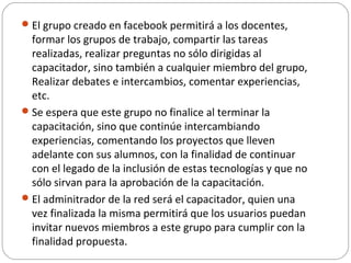 El grupo creado en facebook permitirá a los docentes,
formar los grupos de trabajo, compartir las tareas
realizadas, realizar preguntas no sólo dirigidas al
capacitador, sino también a cualquier miembro del grupo,
Realizar debates e intercambios, comentar experiencias,
etc.
Se espera que este grupo no finalice al terminar la
capacitación, sino que continúe intercambiando
experiencias, comentando los proyectos que lleven
adelante con sus alumnos, con la finalidad de continuar
con el legado de la inclusión de estas tecnologías y que no
sólo sirvan para la aprobación de la capacitación.
El adminitrador de la red será el capacitador, quien una
vez finalizada la misma permitirá que los usuarios puedan
invitar nuevos miembros a este grupo para cumplir con la
finalidad propuesta.
 