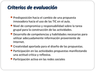 Criterios de evaluaciónCriterios de evaluación
Predisposición hacia el cambio de una propuesta
innovadora hacia el uso de las TIC en el aula.
Nivel de compromiso y responsabilidad sobre la tarea
grupal para la construcción de las actividades.
Desarrollo de competencias y habilidades necesarias para
utilizar adecuadamente información proveniente de
Internet.
Creatividad aportada para el diseño de las propuestas.
Participación en las actividades propuestas manifestando
una actitud crítica y reflexiva.
Participación activa en las redes sociales
 