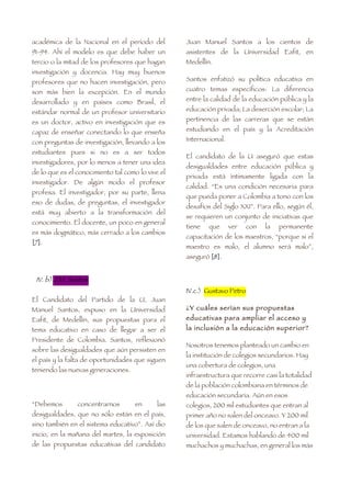 académica de la Nacional en el período del         Juan Manuel Santos a los cientos de
91-94. Ahí el modelo es que debe haber un          asistentes de la Universidad Eafit, en
tercio o la mitad de los profesores que hagan      Medellín.
investigación y docencia. Hay muy buenos
profesores que no hacen investigación, pero        Santos enfatizó su política educativa en

son más bien la excepción. En el mundo             cuatro temas específicos: La diferencia

desarrollado y en países como Brasil, el           entre la calidad de la educación pública y la

estándar normal de un profesor universitario       educación privada; La deserción escolar; La

es un doctor, activo en investigación que es       pertinencia de las carreras que se están

capaz de enseñar conectando lo que enseña          estudiando en el país y la Acreditación

con preguntas de investigación, llevando a los     Internacional.

estudiantes pues si no es a ser todos
                                                   El candidato de la U aseguró que estas
investigadores, por lo menos a tener una idea
                                                   desigualdades entre educación pública y
de lo que es el conocimiento tal como lo vive el
                                                   privada está íntimamente ligada con la
investigador. De algún modo el profesor
                                                   calidad. “Es una condición necesaria para
profesa. El investigador, por su parte, llena
                                                   que pueda poner a Colombia a tono con los
eso de dudas, de preguntas, el investigador
                                                   desafíos del Siglo XXI”. Para ello, según él,
está muy abierto a la transformación del
                                                   se requieren un conjunto de iniciativas que
conocimiento. El docente, un poco en general
                                                   tiene   que      ver   con   la   permanente
es más dogmático, más cerrado a los cambios
                                                   capacitación de los maestros, “porque si el
[7].
                                                   maestro es malo, el alumno será malo”,
                                                   aseguró [8].


 IV. b) J.M. Santos
                                                   IV.c.) Gustavo Petro
El Candidato del Partido de la U, Juan
Manuel Santos, expuso en la Universidad            ¿Y cuáles serían sus propuestas
Eafit, de Medellín, sus propuestas para el         educativas para ampliar el acceso y
tema educativo en caso de llegar a ser el          la inclusión a la educación superior?
Presidente de Colombia. Santos, reflexionó
                                                   Nosotros tenemos planteado un cambio en
sobre las desigualdades que aún persisten en
                                                   la institución de colegios secundarios. Hay
el país y la falta de oportunidades que siguen
                                                   una cobertura de colegios, una
teniendo las nuevas generaciones.
                                                   infraestructura que recorre casi la totalidad
                                                   de la población colombiana en términos de
                                                   educación secundaria. Aún en esos
“Debemos        concentrarnos        en      las   colegios, 200 mil estudiantes que entran al
desigualdades, que no sólo están en el país,       primer año no salen del onceavo. Y 200 mil
sino también en el sistema educativo”. Así dio     de los que salen de onceavo, no entran a la
inicio, en la mañana del martes, la exposición     universidad. Estamos hablando de 400 mil
de las propuestas educativas del candidato         muchachos y muchachas, en general los más
 