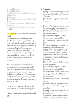a. Mortalidad materna.                                Referencias
b. Mortalidad infantil.                                 [1].http://es.wikipedia.org/wiki/Elec
c. Relacionado con enfermedades crónicas como
                                                        ciones_presidenciales_de_Colombia
la hipertensión,
diabetes, cáncer.                                       _de_2010
d. De calidad del servicio en términos de facilidad     [2].http://es.wikipedia.org/wiki/Ele
de acceso.                                              cciones
4. Incrementar por encima del 95% la cobertura en
vacunación.
                                                        [3].http://tuspreguntas.misrespuest
5. Satisfacción de los usuarios con el servicio del
90%. [11].
                                                        as.com/preg.php?idPregunta=7627
                                                        [4].http://www.elespectador.com/i
V.c. --Petro Hay que cambiar el modelo de               mpreso/campanas-
salud                                                   politicas/articuloimpreso-203425-
El sistema de salud colombiano está                     internet-nueva-plaza-publica.
construido sobre la base, en primer lugar               [5].Constitución Política Nacional de
de la existencia de la enfermedad, empieza              1991
a funcionar cuando la gente se enferma, y               [6].http://www.viva.org.co/caja_her
en segundo lugar en hacer negocios                      ramientas_contenido.htm?cmd
particulares sobre esa enfermedad. Por                  %5B825%5D=x-825-18812380&cmd
eso es un barril sin fondo que chupa                    %5B822%5D=x-822-18812372&cmd
recursos públicos y cotizaciones de los                 %5B874%5D=x-874-18812372&cmd
asalariados sin prestación eficaz de                    %5B824%5D=c-1-2d6c1091f025ed091
servicios.                                              45d7ef53770a078
                                                        [7].http://www.elespectador.com/im
Ante el colapso del modelo debido al                    preso/campanas-
agotamiento del recurso público por la                  politicas/articuloimpreso-203425-
crisis fiscal y debido a la reducción de las            internet-nueva-plaza-publica.
cotizaciones por la crisis del trabajo                  [8].http://www.universia.net.co/elec
asalariado, el gobierno decidió mantener                ciones-presidenciales-2010/juan-
las utilidades de los negociantes privados              manuel-santos/
del sistema al costo de reducir, aún más, el            [9].http://www.universia.net.co/elec
servicio de salud.                                      ciones-
                                                        presidenciales-2010/gustavo-petro/
Una verdadera política de la muerte fue                 lea-toda-la-entrevista-con-gustavo-
transcrita en los decretos de emergencia.               petro.html
                                                        [10].http://www.asivamosensalud.or
La solución es cambiar el modelo de salud.              g/index.php?
[12].                                                   option=com_content&view=article&i
                                                        d=80%3ASalud+y+Candidatos&cati
 