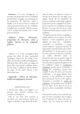 Resumen—              En   esta investigación se       aulas de clases, se empiezan a formar el
presentan las propuestas de tres candidatos              derecho de la democracia, de elegir y ser
presidenciales, escogidos para el estudio de             elegido. Desde allí los estudiantes de
las propuestas de Educación, Salud y                     primaria, comienzan a saber elegir, según las
Empleo. Con el cual se hará un análisis de               propuestas que sus compañeros de clases,
estas propuestas hechas por los candidatos               que se convierten en candidatos al consejo
escogidos para el estudio. Además veremos                directivo. Es así que este derecho se vuelve
cual es el papel del Internet (web) en este              fundamental desde temprana edad en todo
proceso electoral.                                       ciudadano.
                                                           De igual manera de cómo los candidatos a
 Palabras     Clave —  Elecciones,                       cargos públicos en la mayoría de edad,
propuestas de educación, salud y                         empiezan a hacer propuestas para ser
empleo, Internet en las campañas                         elegidos, así mismo los         estudiantes,
politcas.                                                convertidos en candidatos a consejo
                                                         escolar, empiezan a proponer opciones de
  .                                                      mejoramiento y fortalecimiento, para el bien
                                                         del estudiante. Es de esta manera en que
  Abstract —— In this investigation they                 los niños y jóvenes, comienzan a entender,
present the offers of three presidential                 que     existen    diferentes   clases    de
candidates, chosen for the study of the                  propuestas, para que se pueda escoger al
offers of Education, Health and Employment.              que mejor se simpaticen, a los más viables y
With which there will be done an analysis of             más adecuados programas de gobierno de
these offers done by the candidates chosen               los candidatos. Según la Constitución
for the study. In addition we will see which is          colombiana, pueden ejercer el derecho a
the paper of the (web) Internet in this                  sufragio los ciudadanos, quienes han
electoral process.                                       cumplido 18 años de edad y no han sido
                                                         condenados a una pena aflictiva. Para
 Keywords — Offers of education,                         participar en las elecciones se requiere
health and employment, Internet                          estar previamente inscrito en los registros
                                                         electorales y presentar la cédula de
                                                         ciudadanía. Los requisitos para inscribirse
                                                         son ser mayor de 18 años al día de la
                 I.EEINTRODUCCION
                                                         elección y tener nacionalidad colombiana
L derecho para elegir y ser elegido es un                [1].
principio        que     tenemos    nosotros       los
ciudadanos Colombianos.                                  El documento cuenta con un contenido que
 Esta       es    una    frase   bien   conocida    y    tiene un marco conceptual, marco Legal y
escuchada por toda persona, desde que                    unas Propuestas de salud, educación y
empieza a estudiar; Ya que desde allí en esas            trabajo, que las escogí por medio de
 