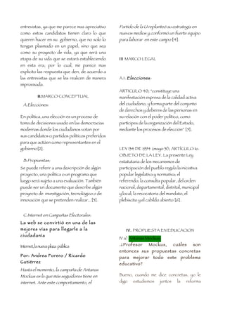 entrevistas, ya que me parece mas apreciativo    Partido de la U replanteó su estrategia en
como estos candidatos tienen claro lo que        nuevos medios y conformó un fuerte equipo
quieren hacer en su gobierno, que no solo lo     para laborar en este campo [4].
tengan plasmado en un papel, sino que sea
como su proyecto de vida, ya que será una
etapa de su vida que se estará estableciendo     III MARCO LEGAL
en esta era, por lo cual, me parece mas
explicito las respuesta que den, de acuerdo a
las entrevistas que se les realicen de manera    A.1. Elecciones:
improvisada.
                                                 ARTICULO 40; “constituye una
           II.MARCO CONCEPTUAL                   manifestación expresa de la calidad activa
 A.Elecciones:                                   del ciudadano, y forma parte del conjunto
                                                 de derechos y deberes de las personas en
En política, una elección es un proceso de       su relación con el poder político, como
toma de decisiones usado en las democracias      partícipes de la organización del Estado,
modernas donde los ciudadanos votan por          mediante los procesos de elección” [5].
sus candidatos o partidos políticos preferidos
para que actúen como representantes en el
gobierno[2].                                     LEY 134 DE 1994 (mayo 31); ARTÍCULO 1o.
                                                 OBJETO DE LA LEY. La presente Ley
 B.Propuestas:                                   estatutaria de los mecanismos de
Se puede referir a una descripción de algún      participación del pueblo regula la iniciativa
proyecto, una política o un programa que         popular legislativa y normativa; el
luego será sujeto a una evaluación. También      referendo; la consulta popular, del orden
puede ser un documento que describe algún        nacional, departamental, distrital, municipal
proyecto de investigación, tecnológico o de      y local; la revocatoria del mandato; el
innovación que se pretenden realizar...[3].      plebiscito y el cabildo abierto [6].


 C.Internet en Campañas Electorales:
La web se convirtió en una de las
mejores vías para llegarle a la                      IV. PROPUESTA EN EDUCACION
ciudadanía
                                                 IV a) Antanas Mockus:
Internet, la nueva plaza pública                 .¿Profesor       Mockus,        cuáles    son
                                                 entonces sus propuestas concretas
Por: Andrea Forero / Ricardo                     para    mejorar    todo    este problema
Gutiérrez                                        educativo?
Hasta el momento, la campaña de Antanas
Mockus es la que más seguidores tiene en         Bueno, cuando me dice concretas, yo le
internet. Ante este comportamiento, el           digo    estudiemos     juntos    la    reforma
 