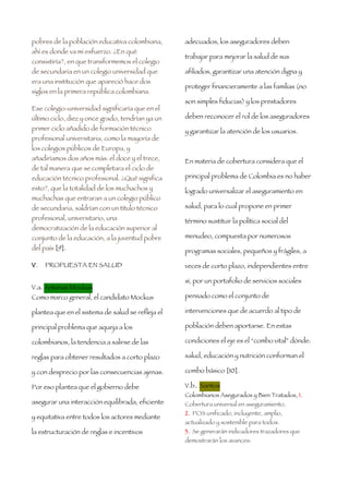 pobres de la población educativa colombiana,       adecuados, los aseguradores deben
ahí es donde va mi esfuerzo. ¿En qué
                                                   trabajar para mejorar la salud de sus
consistiría?, en que transformemos el colegio
de secundaria en un colegio universidad que        afiliados, garantizar una atención digna y
era una institución que apareció hace dos
                                                   proteger financieramente a las familias (no
siglos en la primera república colombiana.
                                                   son simples fiducias) y los prestadores
Ese colegio-universidad significaría que en el
último ciclo, diez y once grado, tendrían ya un    deben reconocer el rol de los aseguradores
primer ciclo añadido de formación técnico          y garantizar la atención de los usuarios.
profesional universitaria, como la mayoría de
los colegios públicos de Europa, y
añadiríamos dos años más: el doce y el trece,      En materia de cobertura considera que el
de tal manera que se completara el ciclo de
educación técnico profesional. ¿Qué significa      principal problema de Colombia es no haber
esto?, que la totalidad de los muchachos y         logrado universalizar el aseguramiento en
muchachas que entraran a un colegio público
de secundaria, saldrían con un título técnico      salud, para lo cual propone en primer
profesional, universitario, una                    término sustituir la política social del
democratización de la educación superior al
conjunto de la educación, a la juventud pobre      menudeo, compuesta por numerosos
del país [9].                                      programas sociales, pequeños y frágiles, a

V.   PROPUESTA EN SALUD                            veces de corto plazo, independientes entre

                                                   sí, por un portafolio de servicios sociales
V.a. Antanas Mockus
Como marco general, el candidato Mockus            pensado como el conjunto de

plantea que en el sistema de salud se refleja el   intervenciones que de acuerdo al tipo de

principal problema que aqueja a los                población deben aportarse. En estas

colombianos, la tendencia a salirse de las         condiciones el eje es el “combo vital” dónde:

reglas para obtener resultados a corto plazo       salud, educación y nutrición conforman el

y con desprecio por las consecuencias ajenas.      combo básico [10].

Por eso plantea que el gobierno debe               V.b.. Santos
                                                   Colombianos Asegurados y Bien Tratados, 1.
asegurar una interacción equilibrada, eficiente    Cobertura universal en aseguramiento.
                                                   2. POS unificado, incluyente, amplio,
y equitativa entre todos los actores mediante
                                                   actualizado y sostenible para todos.
la estructuración de reglas e incentivos           3. Se generarán indicadores trazadores que
                                                   demostrarán los avances:
 