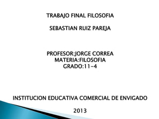 TRABAJO FINAL FILOSOFIA
SEBASTIAN RUIZ PAREJA
PROFESOR:JORGE CORREA
MATERIA:FILOSOFIA
GRADO:11-4
INSTITUCION EDUCATIVA COMERCIAL DE ENVIGADO
2013
 
