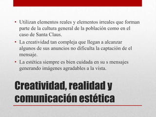 Creatividad, realidad y
comunicación estética
• Utilizan elementos reales y elementos irreales que forman
parte de la cultura general de la población como en el
caso de Santa Claus.
• La creatividad tan compleja que llegan a alcanzar
algunos de sus anuncios no dificulta la captación de el
mensaje.
• La estética siempre es bien cuidada en su s mensajes
generando imágenes agradables a la vista.
 