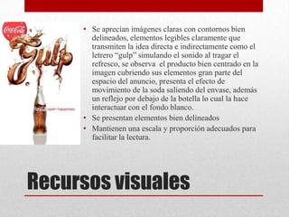 Recursos visuales
• Se aprecian imágenes claras con contornos bien
delineados, elementos legibles claramente que
transmiten la idea directa e indirectamente como el
letrero “gulp” simulando el sonido al tragar el
refresco, se observa el producto bien centrado en la
imagen cubriendo sus elementos gran parte del
espacio del anuncio, presenta el efecto de
movimiento de la soda saliendo del envase, además
un reflejo por debajo de la botella lo cual la hace
interactuar con el fondo blanco.
• Se presentan elementos bien delineados
• Mantienen una escala y proporción adecuados para
facilitar la lectura.
 