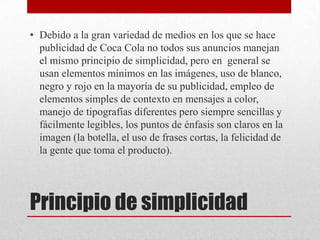 Principio de simplicidad
• Debido a la gran variedad de medios en los que se hace
publicidad de Coca Cola no todos sus anuncios manejan
el mismo principio de simplicidad, pero en general se
usan elementos mínimos en las imágenes, uso de blanco,
negro y rojo en la mayoría de su publicidad, empleo de
elementos simples de contexto en mensajes a color,
manejo de tipografías diferentes pero siempre sencillas y
fácilmente legibles, los puntos de énfasis son claros en la
imagen (la botella, el uso de frases cortas, la felicidad de
la gente que toma el producto).
 
