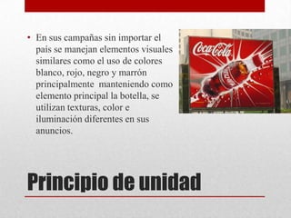 Principio de unidad
• En sus campañas sin importar el
país se manejan elementos visuales
similares como el uso de colores
blanco, rojo, negro y marrón
principalmente manteniendo como
elemento principal la botella, se
utilizan texturas, color e
iluminación diferentes en sus
anuncios.
 