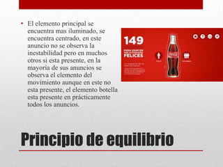 Principio de equilibrio
• El elemento principal se
encuentra mas iluminado, se
encuentra centrado, en este
anuncio no se observa la
inestabilidad pero en muchos
otros si esta presente, en la
mayoría de sus anuncios se
observa el elemento del
movimiento aunque en este no
esta presente, el elemento botella
esta presente en prácticamente
todos los anuncios.
 