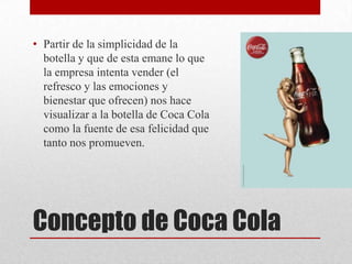 Concepto de Coca Cola
• Partir de la simplicidad de la
botella y que de esta emane lo que
la empresa intenta vender (el
refresco y las emociones y
bienestar que ofrecen) nos hace
visualizar a la botella de Coca Cola
como la fuente de esa felicidad que
tanto nos promueven.
 