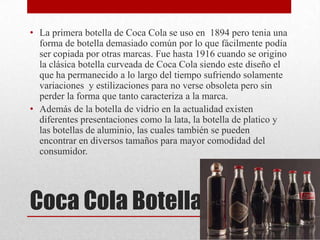 Coca Cola Botella
• La primera botella de Coca Cola se uso en 1894 pero tenia una
forma de botella demasiado común por lo que fácilmente podía
ser copiada por otras marcas. Fue hasta 1916 cuando se origino
la clásica botella curveada de Coca Cola siendo este diseño el
que ha permanecido a lo largo del tiempo sufriendo solamente
variaciones y estilizaciones para no verse obsoleta pero sin
perder la forma que tanto caracteriza a la marca.
• Además de la botella de vidrio en la actualidad existen
diferentes presentaciones como la lata, la botella de platico y
las botellas de aluminio, las cuales también se pueden
encontrar en diversos tamaños para mayor comodidad del
consumidor.
 