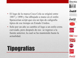 Tipografías
• El logo de la marca Coca Cola se originó entre
1887 y 1890 y fue dibujado a mano en el estilo
Spencerian script que era un tipo de caligrafía
típica de ese tiempo en Estado Unidos.
• Solo por un año se cambio el logo a un estilo extra
curveado, pero después de eso se regreso a la
fuente anterior, la cual se ha mantenido hasta la
actualidad.
 