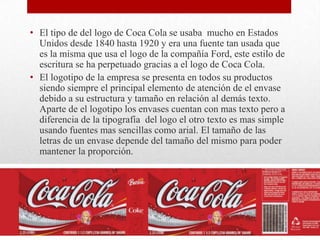 • El tipo de del logo de Coca Cola se usaba mucho en Estados
Unidos desde 1840 hasta 1920 y era una fuente tan usada que
es la misma que usa el logo de la compañía Ford, este estilo de
escritura se ha perpetuado gracias a el logo de Coca Cola.
• El logotipo de la empresa se presenta en todos su productos
siendo siempre el principal elemento de atención de el envase
debido a su estructura y tamaño en relación al demás texto.
Aparte de el logotipo los envases cuentan con mas texto pero a
diferencia de la tipografía del logo el otro texto es mas simple
usando fuentes mas sencillas como arial. El tamaño de las
letras de un envase depende del tamaño del mismo para poder
mantener la proporción.
 