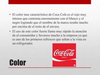 Color
• El color mas característico de Coca Cola es el rojo muy
intenso que contrasta enormemente con el blanco y el
negro logrando que el nombre de la marca resalte mucho
por encima de el resto de el envase.
• El uso de este color fuerte llama muy rápido la atención
de el consumidor y favorece mucho a la empresa ya que
es uno de los primeros refrescos que saltan a la vista en
un refrigerador.
 