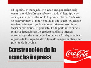 Construcción de la
mancha impresa
• El logotipo es manejado en blanco en Spencerian script
con un a ondulación que subraya a todo el logotipo y se
asemeja a la parte inferior de la primer letra ”C”, además
se incorporan en el fondo rojo de la etiqueta burbujas que
resaltan la imagen que la empresa quiere transmitir de
frescura que brinda su producto. En la parte inferior de la
etiqueta dependiendo de la presentación se pueden
apreciar leyendas mas pequeñas en letra Arial que indican
algunos de los ingredientes o las calorías que contiene por
porción de la bebida.
 