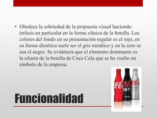 Funcionalidad
• Obedece la sobriedad de la propuesta visual haciendo
énfasis en particular en la forma clásica de la botella. Los
colores del fondo en su presentación regular es el rojo, en
su forma dietética suele ser el gris metálico y en la zero se
usa el negro. Se evidencia que el elemento dominante es
la silueta de la botella de Coca Cola que se ha vuelto un
símbolo de la empresa.
 