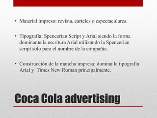 Coca Cola advertising
• Material impreso: revista, carteles o espectaculares.
• Tipografía: Spencerian Script y Arial siendo la forma
dominante la escritura Arial utilizando la Spencerian
script solo para el nombre de la compañía.
• Construcción de la mancha impresa: domina la tipografía
Arial y Times New Roman principalmente.
 