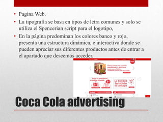 Coca Cola advertising
• Pagina Web.
• La tipografía se basa en tipos de letra comunes y solo se
utiliza el Spencerian script para el logotipo,
• En la página predominan los colores banco y rojo,
presenta una estructura dinámica, e interactiva donde se
pueden apreciar sus diferentes productos antes de entrar a
el apartado que deseemos acceder.
 