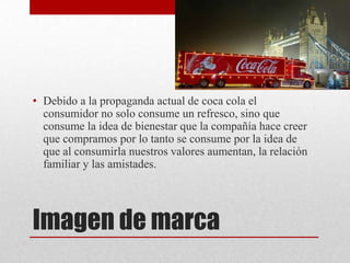 Imagen de marca
• Debido a la propaganda actual de coca cola el
consumidor no solo consume un refresco, sino que
consume la idea de bienestar que la compañía hace creer
que compramos por lo tanto se consume por la idea de
que al consumirla nuestros valores aumentan, la relación
familiar y las amistades.
 