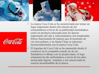 • La marca Coca Cola se ha caracterizado por tomar un
lugar importante dentro del entorno de los
consumidores a través de su publicidad mostrándose
como un producto adecuado para las épocas
importantes del año y relacionándose con temporadas
felices funcionando de manera que al momento de
ver osos polares, o un Santa Claus se relacione
inconscientemente con la marca Coca Cola.
• El logotipo de Coca Cola se ha mantenido desde el
comienzo de la compañía cuando un de sus
fundadores lo dibujo con su propia mano, el logo
solamente ha ido estilizándose a través de los años
incluyendo ligeras variantes y así conservando la
esencia inconfundible de la marca.
 