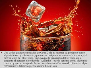 • Una de las grandes campañas de Coca Cola es mostrar su producto como
algo delicioso y refrescante, que en sus imágenes se muestre la textura y el
movimiento de el refresco, que evoque la sensación del refresco en la
garganta al agregar el sonido de “Aaahhhh” pueda sentirse como algo muy
cercano y que se antoje de forma que el consumidor cuando piense en algo
refrescante y delicioso piense en una Coca Cola
 