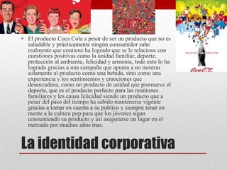 La identidad corporativa
• El producto Coca Cola a pesar de ser un producto que no es
saludable y prácticamente ningún consumidor sabe
realmente que contiene ha logrado que se le relacione con
cuestiones positivas como la unidad familiar, deporte,
protección al ambiente, felicidad y armonía, todo esto lo ha
logrado gracias a una campaña que apunta a no mostrar
solamente al producto como una bebida, sino como una
experiencia y los sentimientos y emociones que
desencadena, como un producto de unidad que promueve el
deporte, que es el producto perfecto para las reuniones
familiares y les causa felicidad siendo un producto que a
pesar del paso del tiempo ha sabido mantenerse vigente
gracias a tomar en cuenta a su publico y siempre tener en
mente a la cultura pop para que los jóvenes sigan
consumiendo su producto y así asegurarse un lugar en el
mercado por muchos años mas.
 