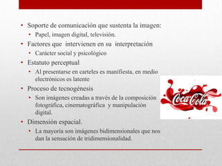• Soporte de comunicación que sustenta la imagen:
• Papel, imagen digital, televisión.
• Factores que intervienen en su interpretación
• Carácter social y psicológico
• Estatuto perceptual
• Al presentarse en carteles es manifiesta, en medio
electrónicos es latente
• Proceso de tecnogénesis
• Son imágenes creadas a través de la composición
fotográfica, cinematográfica y manipulación
digital.
• Dimensión espacial.
• La mayoría son imágenes bidimensionales que nos
dan la sensación de tridimensionalidad.
 
