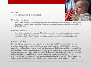 • Acceso:
• Sus campañas son de acceso social.
• Contexto perceptual:
• Debido que el contexto social es cambiante sus campañas también lo son, es por eso que
funciona su estrategia de manipulación de emociones al basarse en conflictos sociales o
épocas del año.
• Contexto cultural:
• Coca Cola va dirigido a toda la población sin importar el nivel o conocimiento cultural
aunque su enfoque principal es a personas con buena solvencia económica y conexión
con la tecnología actual y que se encuentran en una situación sociocultural favorable.
• Contexto de clase:
• El mensaje de Coca cola va dirigido al cliente de una forma mas personal y a
pesar de que mantiene en mensaje de frescura, bienestar y felicidad en intima
relación con la cultura pop al igual que la mayoría de las compañías, coca cola se
diferencia de otras empresas como Pepsi que se enfoca mas en un mensaje con un
toque seductor, agresivo y con un estilo de humor mas acido así como un poco de
doble sentido, coca cola sigue manteniendo un estilo mas familiar y por
manifestarlo de alguna manera mas amistoso hacia el cliente y lo llama a comprar
el producto basado mas en el juego de emociones que en el producto en si.
 