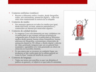 • Contexto estilístico (estético)
• Recurre a diferentes estilos visuales, desde fotografías
reales, arte minimalista, animación digital y video real
entre otras manteniendo la esencia de la campaña
• Contexto de medio:
• Sus mensajes aparecen en todos los medios por igual,
desde televisión, revistas, anuncios panorámicos y
comerciales en internet por mencionar algunos.
• Contexto de calidad técnica
• La empresa Coca cola demuestra ser muy cuidadosa con
su publicidad ya que siempre utilizan tecnología de
vanguardia para el diseño de la publicidad en diferentes
medios desde generar buenas tomas fotográficas, buenas
ediciones de fotografías, cortometrajes comerciales de
animación digital en 3D, dibujo y diseño digital y edición
de video generando imágenes que son en general bien
aceptadas y agradables a la vista generando un efecto de
atracción en la posible clientela.
• Es una marca que se reconoce en cualquier lugar, sus
productos se han vuelto parte de la cultura general así
como la frase “cuerpo de botella de coca cola”
• Contexto de lenguaje:
• Todos sus textos son sencillos ya que van dirigidos el
publico en general y el objetivo es que todos lo entiendan.
 